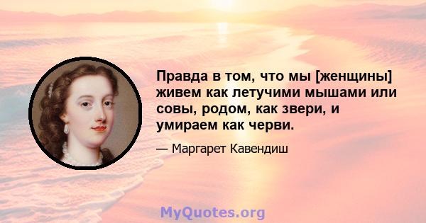 Правда в том, что мы [женщины] живем как летучими мышами или совы, родом, как звери, и умираем как черви.