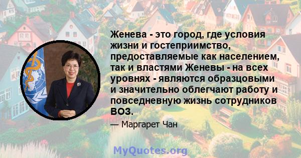 Женева - это город, где условия жизни и гостеприимство, предоставляемые как населением, так и властями Женевы - на всех уровнях - являются образцовыми и значительно облегчают работу и повседневную жизнь сотрудников ВОЗ.