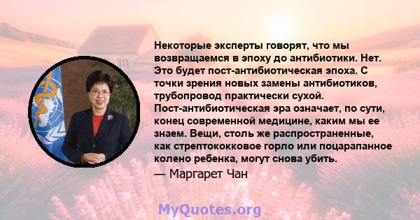 Некоторые эксперты говорят, что мы возвращаемся в эпоху до антибиотики. Нет. Это будет пост-антибиотическая эпоха. С точки зрения новых замены антибиотиков, трубопровод практически сухой. Пост-антибиотическая эра