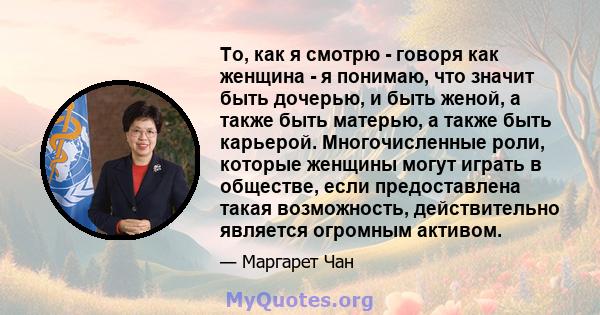 То, как я смотрю - говоря как женщина - я понимаю, что значит быть дочерью, и быть женой, а также быть матерью, а также быть карьерой. Многочисленные роли, которые женщины могут играть в обществе, если предоставлена