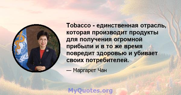 Tobacco - единственная отрасль, которая производит продукты для получения огромной прибыли и в то же время повредит здоровью и убивает своих потребителей.