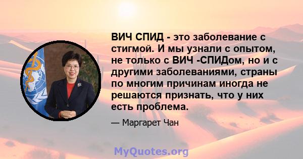 ВИЧ СПИД - это заболевание с стигмой. И мы узнали с опытом, не только с ВИЧ -СПИДом, но и с другими заболеваниями, страны по многим причинам иногда не решаются признать, что у них есть проблема.