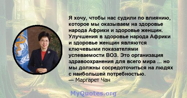 Я хочу, чтобы нас судили по влиянию, которое мы оказываем на здоровье народа Африки и здоровье женщин. Улучшения в здоровье народа Африки и здоровье женщин являются ключевыми показателями успеваемости ВОЗ. Это