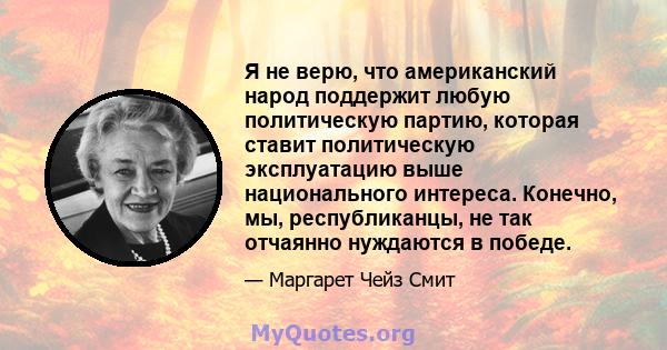 Я не верю, что американский народ поддержит любую политическую партию, которая ставит политическую эксплуатацию выше национального интереса. Конечно, мы, республиканцы, не так отчаянно нуждаются в победе.