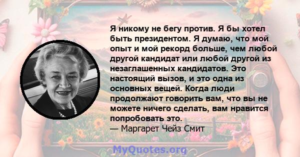 Я никому не бегу против. Я бы хотел быть президентом. Я думаю, что мой опыт и мой рекорд больше, чем любой другой кандидат или любой другой из незаглашенных кандидатов. Это настоящий вызов, и это одна из основных вещей. 