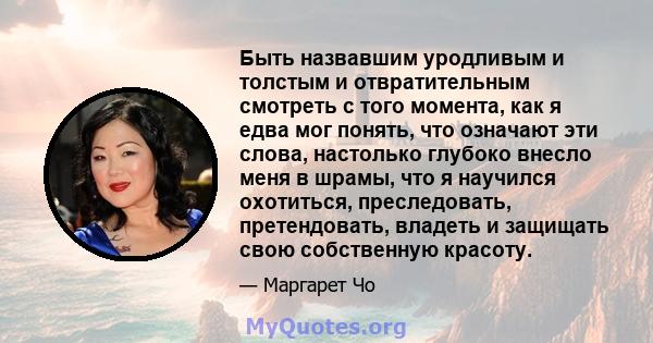 Быть назвавшим уродливым и толстым и отвратительным смотреть с того момента, как я едва мог понять, что означают эти слова, настолько глубоко внесло меня в шрамы, что я научился охотиться, преследовать, претендовать,