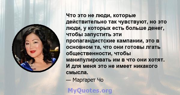 Что это не люди, которые действительно так чувствуют, но это люди, у которых есть больше денег, чтобы запустить эти пропагандистские кампании, это в основном та, что они готовы лгать общественности, чтобы манипулировать 