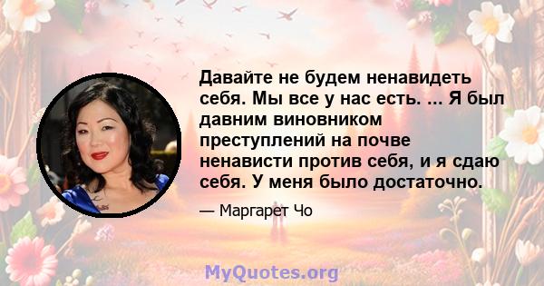 Давайте не будем ненавидеть себя. Мы все у нас есть. ... Я был давним виновником преступлений на почве ненависти против себя, и я сдаю себя. У меня было достаточно.