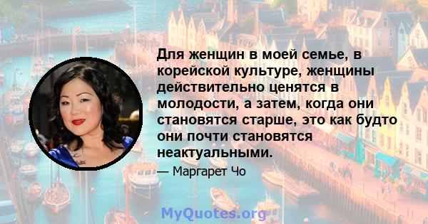 Для женщин в моей семье, в корейской культуре, женщины действительно ценятся в молодости, а затем, когда они становятся старше, это как будто они почти становятся неактуальными.