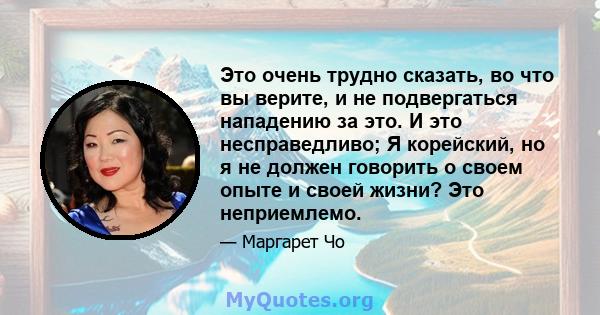 Это очень трудно сказать, во что вы верите, и не подвергаться нападению за это. И это несправедливо; Я корейский, но я не должен говорить о своем опыте и своей жизни? Это неприемлемо.