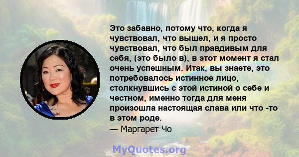 Это забавно, потому что, когда я чувствовал, что вышел, и я просто чувствовал, что был правдивым для себя, (это было в), в этот момент я стал очень успешным. Итак, вы знаете, это потребовалось истинное лицо,