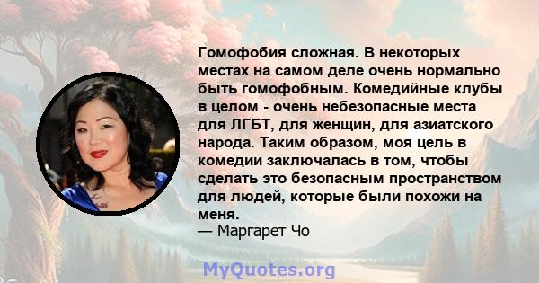 Гомофобия сложная. В некоторых местах на самом деле очень нормально быть гомофобным. Комедийные клубы в целом - очень небезопасные места для ЛГБТ, для женщин, для азиатского народа. Таким образом, моя цель в комедии