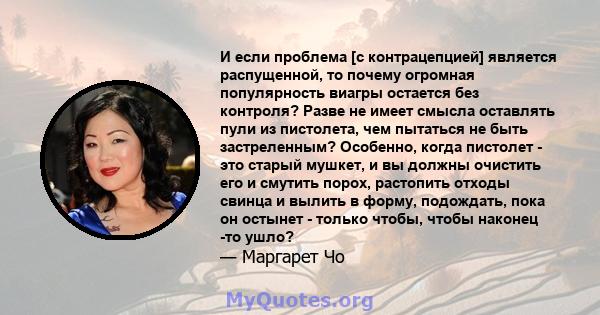 И если проблема [с контрацепцией] является распущенной, то почему огромная популярность виагры остается без контроля? Разве не имеет смысла оставлять пули из пистолета, чем пытаться не быть застреленным? Особенно, когда 