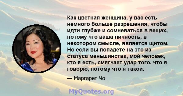 Как цветная женщина, у вас есть немного больше разрешения, чтобы идти глубже и сомневаться в вещах, потому что ваша личность, в некотором смысле, является щитом. Но если вы попадете на это из статуса меньшинства, мой