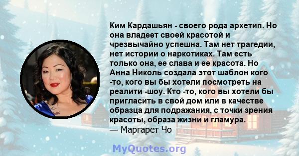 Ким Кардашьян - своего рода архетип. Но она владеет своей красотой и чрезвычайно успешна. Там нет трагедии, нет истории о наркотиках. Там есть только она, ее слава и ее красота. Но Анна Николь создала этот шаблон кого