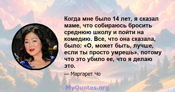 Когда мне было 14 лет, я сказал маме, что собираюсь бросить среднюю школу и пойти на комедию. Все, что она сказала, было: «О, может быть, лучше, если ты просто умрешь», потому что это убило ее, что я делаю это.