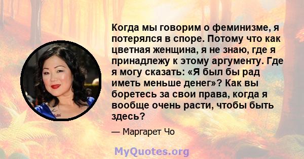 Когда мы говорим о феминизме, я потерялся в споре. Потому что как цветная женщина, я не знаю, где я принадлежу к этому аргументу. Где я могу сказать: «Я был бы рад иметь меньше денег»? Как вы боретесь за свои права,