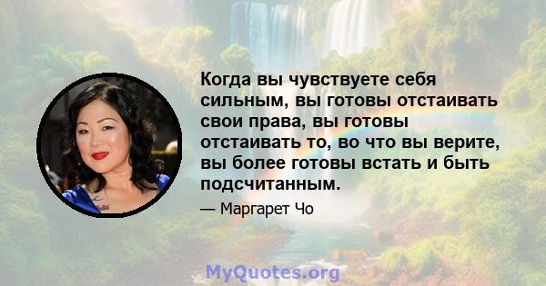 Когда вы чувствуете себя сильным, вы готовы отстаивать свои права, вы готовы отстаивать то, во что вы верите, вы более готовы встать и быть подсчитанным.