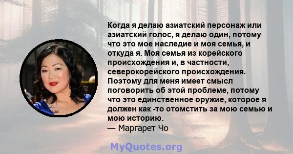 Когда я делаю азиатский персонаж или азиатский голос, я делаю один, потому что это мое наследие и моя семья, и откуда я. Моя семья из корейского происхождения и, в частности, северокорейского происхождения. Поэтому для