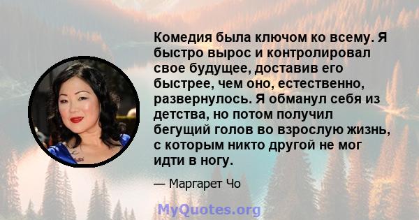 Комедия была ключом ко всему. Я быстро вырос и контролировал свое будущее, доставив его быстрее, чем оно, естественно, развернулось. Я обманул себя из детства, но потом получил бегущий голов во взрослую жизнь, с которым 