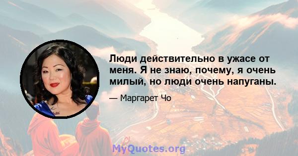 Люди действительно в ужасе от меня. Я не знаю, почему, я очень милый, но люди очень напуганы.