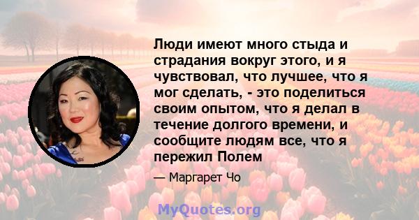 Люди имеют много стыда и страдания вокруг этого, и я чувствовал, что лучшее, что я мог сделать, - это поделиться своим опытом, что я делал в течение долгого времени, и сообщите людям все, что я пережил Полем