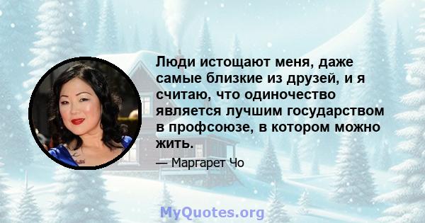 Люди истощают меня, даже самые близкие из друзей, и я считаю, что одиночество является лучшим государством в профсоюзе, в котором можно жить.