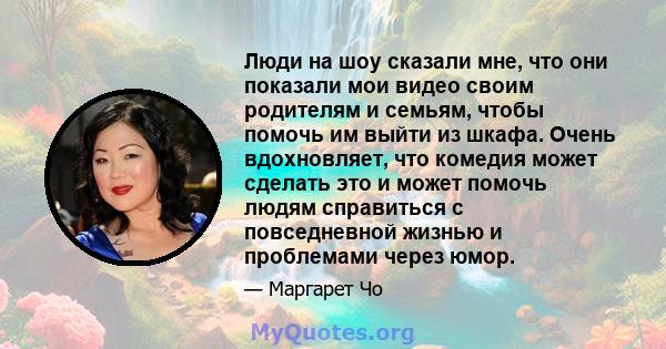 Люди на шоу сказали мне, что они показали мои видео своим родителям и семьям, чтобы помочь им выйти из шкафа. Очень вдохновляет, что комедия может сделать это и может помочь людям справиться с повседневной жизнью и