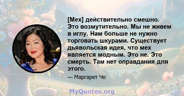 [Мех] действительно смешно. Это возмутительно. Мы не живем в иглу. Нам больше не нужно торговать шкурами. Существует дьявольская идея, что мех является модным. Это не. Это смерть. Там нет оправдания для этого.