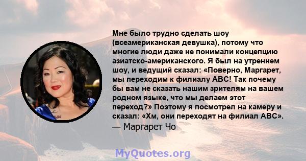 Мне было трудно сделать шоу (всеамериканская девушка), потому что многие люди даже не понимали концепцию азиатско-американского. Я был на утреннем шоу, и ведущий сказал: «Поверно, Маргарет, мы переходим к филиалу ABC!