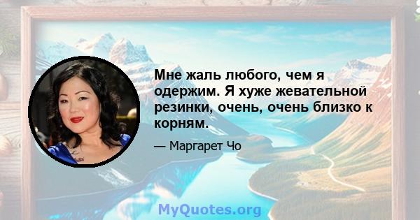 Мне жаль любого, чем я одержим. Я хуже жевательной резинки, очень, очень близко к корням.