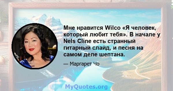 Мне нравится Wilco «Я человек, который любит тебя». В начале у Nels Cline есть странный гитарный слайд, и песня на самом деле шептана.