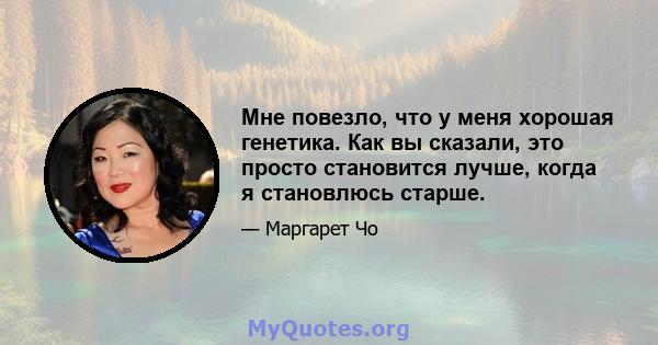 Мне повезло, что у меня хорошая генетика. Как вы сказали, это просто становится лучше, когда я становлюсь старше.