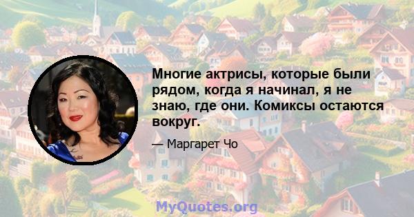 Многие актрисы, которые были рядом, когда я начинал, я не знаю, где они. Комиксы остаются вокруг.