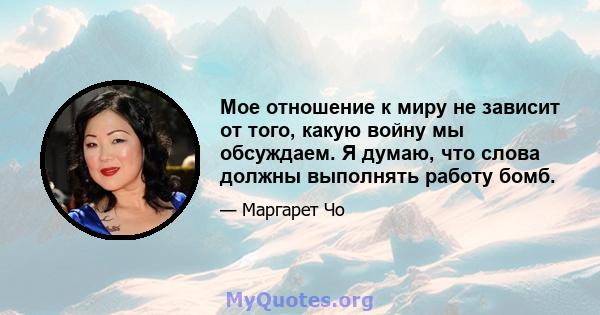 Мое отношение к миру не зависит от того, какую войну мы обсуждаем. Я думаю, что слова должны выполнять работу бомб.