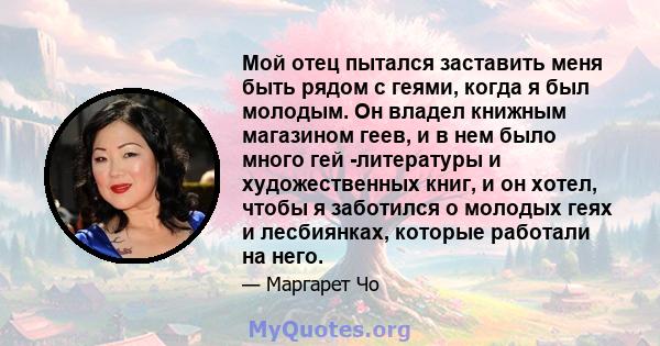 Мой отец пытался заставить меня быть рядом с геями, когда я был молодым. Он владел книжным магазином геев, и в нем было много гей -литературы и художественных книг, и он хотел, чтобы я заботился о молодых геях и