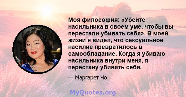 Моя философия: «Убейте насильника в своем уме, чтобы вы перестали убивать себя». В моей жизни я видел, что сексуальное насилие превратилось в самообладание. Когда я убиваю насильника внутри меня, я перестану убивать