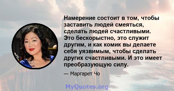 Намерение состоит в том, чтобы заставить людей смеяться, сделать людей счастливыми. Это бескорыстно, это служит другим, и как комик вы делаете себя уязвимым, чтобы сделать других счастливыми. И это имеет преобразующую