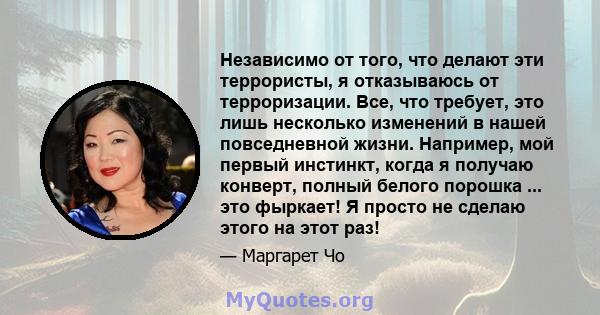 Независимо от того, что делают эти террористы, я отказываюсь от терроризации. Все, что требует, это лишь несколько изменений в нашей повседневной жизни. Например, мой первый инстинкт, когда я получаю конверт, полный