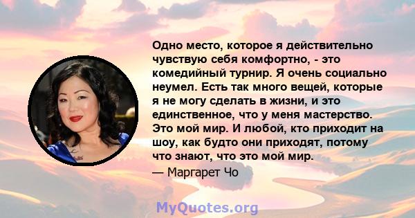 Одно место, которое я действительно чувствую себя комфортно, - это комедийный турнир. Я очень социально неумел. Есть так много вещей, которые я не могу сделать в жизни, и это единственное, что у меня мастерство. Это мой 