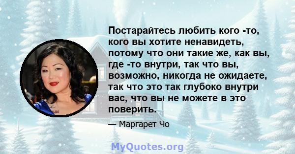 Постарайтесь любить кого -то, кого вы хотите ненавидеть, потому что они такие же, как вы, где -то внутри, так что вы, возможно, никогда не ожидаете, так что это так глубоко внутри вас, что вы не можете в это поверить.