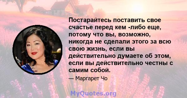 Постарайтесь поставить свое счастье перед кем -либо еще, потому что вы, возможно, никогда не сделали этого за всю свою жизнь, если вы действительно думаете об этом, если вы действительно честны с самим собой.