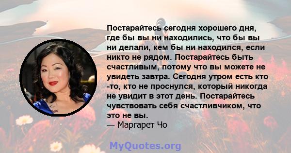 Постарайтесь сегодня хорошего дня, где бы вы ни находились, что бы вы ни делали, кем бы ни находился, если никто не рядом. Постарайтесь быть счастливым, потому что вы можете не увидеть завтра. Сегодня утром есть кто