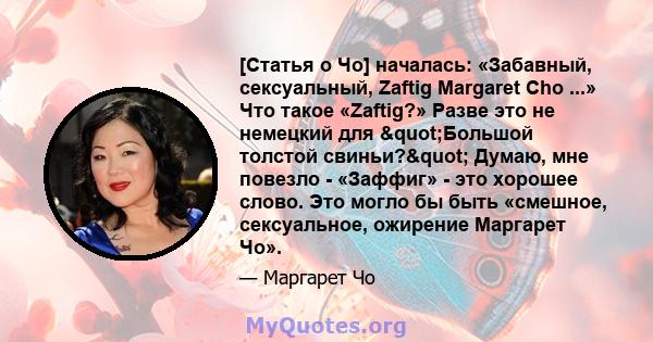 [Статья о Чо] началась: «Забавный, сексуальный, Zaftig Margaret Cho ...» Что такое «Zaftig?» Разве это не немецкий для "Большой толстой свиньи?" Думаю, мне повезло - «Заффиг» - это хорошее слово. Это могло бы