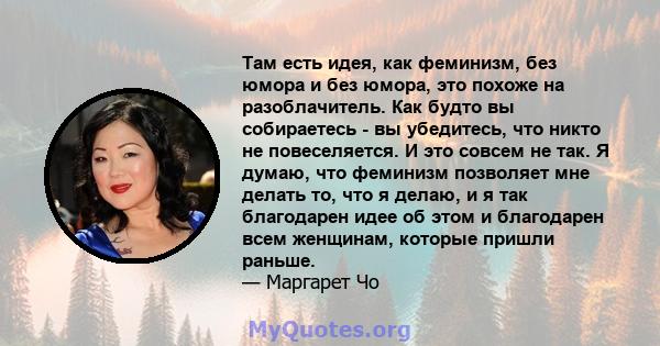 Там есть идея, как феминизм, без юмора и без юмора, это похоже на разоблачитель. Как будто вы собираетесь - вы убедитесь, что никто не повеселяется. И это совсем не так. Я думаю, что феминизм позволяет мне делать то,