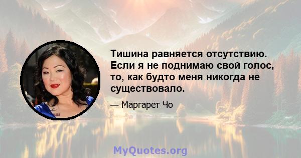 Тишина равняется отсутствию. Если я не поднимаю свой голос, то, как будто меня никогда не существовало.