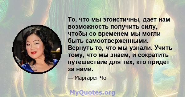 То, что мы эгоистичны, дает нам возможность получить силу, чтобы со временем мы могли быть самоотверженными. Вернуть то, что мы узнали. Учить тому, что мы знаем, и сократить путешествие для тех, кто придет за нами.