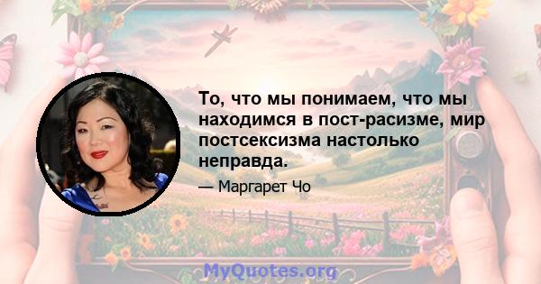 То, что мы понимаем, что мы находимся в пост-расизме, мир постсексизма настолько неправда.