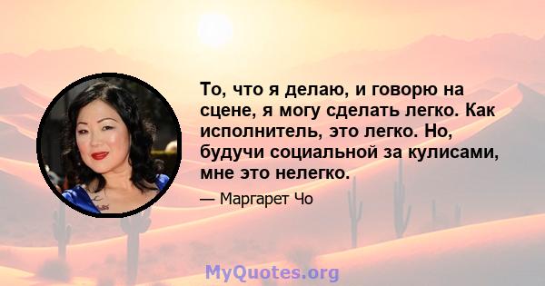 То, что я делаю, и говорю на сцене, я могу сделать легко. Как исполнитель, это легко. Но, будучи социальной за кулисами, мне это нелегко.