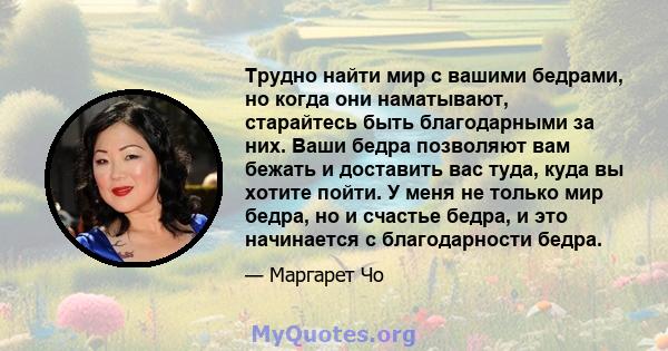 Трудно найти мир с вашими бедрами, но когда они наматывают, старайтесь быть благодарными за них. Ваши бедра позволяют вам бежать и доставить вас туда, куда вы хотите пойти. У меня не только мир бедра, но и счастье